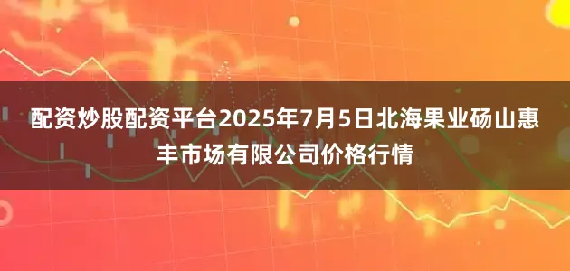 配资炒股配资平台2025年7月5日北海果业砀山惠丰市场有限公司价格行情
