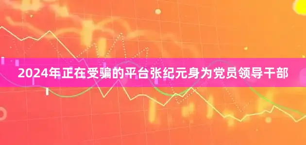 2024年正在受骗的平台张纪元身为党员领导干部