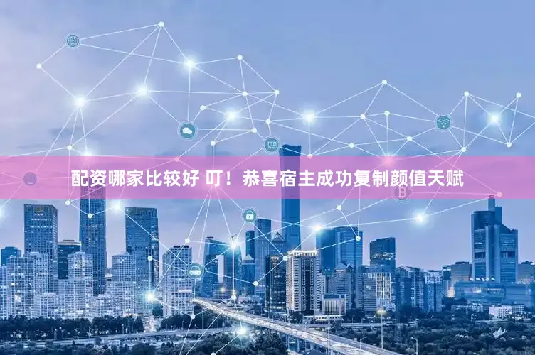 配资哪家比较好 叮！恭喜宿主成功复制颜值天赋