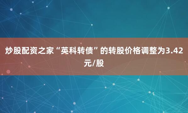 炒股配资之家“英科转债”的转股价格调整为3.42元/股