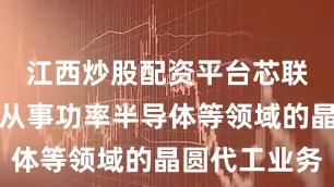 江西炒股配资平台芯联越州主要从事功率半导体等领域的晶圆代工业务