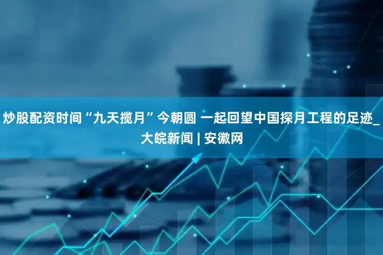 炒股配资时间“九天揽月”今朝圆 一起回望中国探月工程的足迹_大皖新闻 | 安徽网