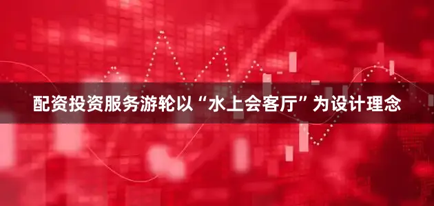 配资投资服务游轮以“水上会客厅”为设计理念