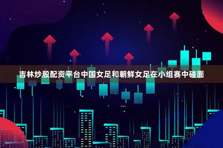 吉林炒股配资平台中国女足和朝鲜女足在小组赛中碰面