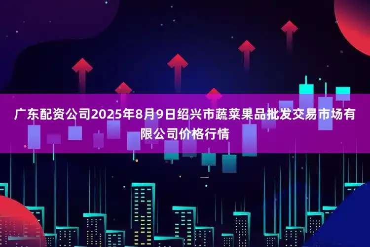 广东配资公司2025年8月9日绍兴市蔬菜果品批发交易市场有限公司价格行情