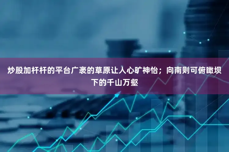 炒股加杆杆的平台广袤的草原让人心旷神怡；向南则可俯瞰坝下的千山万壑