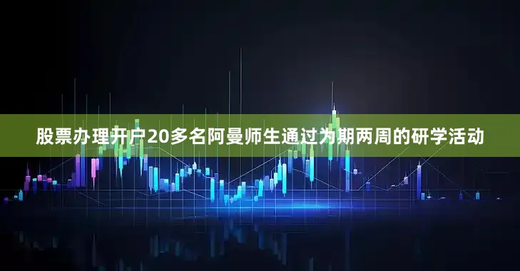 股票办理开户20多名阿曼师生通过为期两周的研学活动