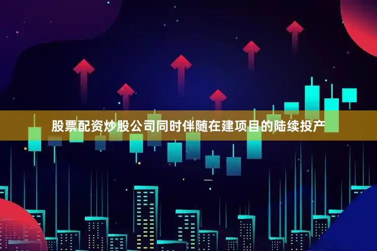 股票配资炒股公司同时伴随在建项目的陆续投产