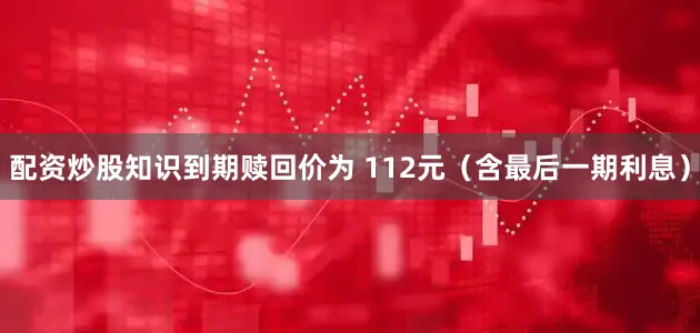 配资炒股知识到期赎回价为 112元（含最后一期利息）