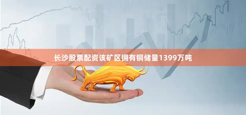 长沙股票配资该矿区拥有铜储量1399万吨