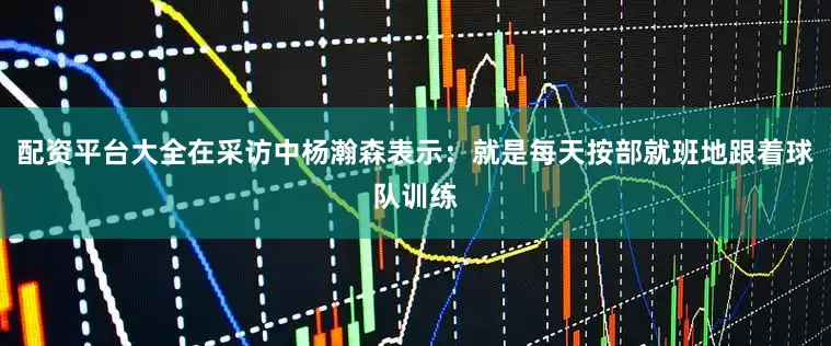 配资平台大全在采访中杨瀚森表示：就是每天按部就班地跟着球队训练